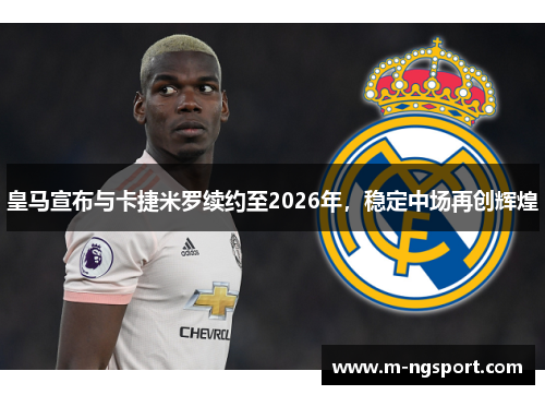 皇马宣布与卡捷米罗续约至2026年，稳定中场再创辉煌
